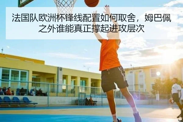 法国队欧洲杯锋线配置如何取舍，姆巴佩之外谁能真正撑起进攻层次